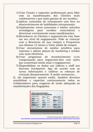 1) Criar Canais e capacitar profissionais para lidar
     com as manifestações dos Clientes mais
     colaborativos e que mais gostam de ser ouvidos;
  2) Aplicar conteúdos de treinamento com foco no
     desenvolvimento de habilidades interpessoais;
  3) Implementar novos processos e adotar soluções
     tecnológicas para recolher comentários e
     direcionar corretamente essas manifestações;
  4) Reconhecer os Clientes e segmentá-los com base
     em seu nível de engajamento. Pode se começar
     com a Rescência de sua compra x Frequência
     nos últimos 12 meses x Valor médio de compra
  5) Usar mecanismos de análise preditiva para
     repensar e adotar planos de marketing e vendas
     com mais eficiência.
  6) Criar programas de reconhecimento e/ou
     compensação para segmentos-alvo com ações
     que aumentam ainda mais o engajamento.
  7) Disponibilizar os dados aos Líderes e staff nos
     diversos touchpoints. Agir de acordo com as
     novas informações e calibrar os esforços de
     retenção dinamicamente. E medir novamente...
E, tão importante quanto medir, também devemos
sensibilizar e capacitar continuamente todos os
Colaboradores para reagirem de modo adequado às
manifestações dos Engajados.




                                               Cf Bruno Ancora Lopes, Engajamento digital, 2011:
         www.slideshare.net/brunoanconalopes/engajamento-digital-2011-dados-insights-e-tendncias


www.ernestocostasantos.blogspot.com                                                    Page 15
 