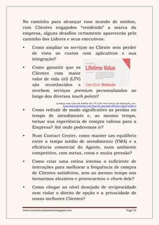 No caminho para alcançar esse mundo de sonhos,
com Clientes engajados “vendendo” a marca da
empresa, alguns desafios certamente aparecerão pelo
caminho dos Líderes e seus executivos:
•     Como ampliar os serviços ao Cliente sem perder
      de vista os custos com aplicativos e sua
      integração?
•     Como garantir que os
      Clientes com maior
      valor de vida útil (LTV)
      são reconhecidos e
      recebem serviços premium personalizados ao
      longo dos diversos touch points?
                       Conheça esse Case de Análise de LTV (Life Time Value) da Starbucks, em:
                            www.blog.kissmetrics.com/how-to-calculate-lifetime-value/?wide=1

•     Como reduzir de modo significativo as perdas no
      tempo de atendimento e, ao mesmo tempo,
      tornar sua experiência de compra valiosa para a
      Empresa? Até onde poderemos ir?
•     Num Contact Center, como manter um equilíbrio
      entre o tempo médio de atendimento (TMA) e a
      eficiência comercial do Agente, num ambiente
      competitivo, com metas, cotas e muita pressão?
•     Como criar uma rotina intensa o suficiente de
      interações para melhorar a frequência de compra
      de Clientes satisfeitos, sem ao mesmo tempo nos
      tornarmos abusivos e provocarmos o churn dele?
•     Como chegar ao nível desejado de reciprocidade
      sem violar o direito de opção e a privacidade de
      nosso melhores Clientes?

www.ernestocostasantos.blogspot.com                                                  Page 16
 