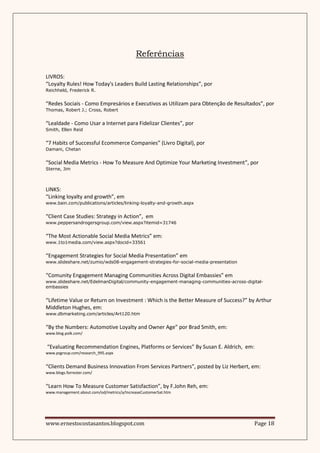 Referências

LIVROS:
“Loyalty Rules! How Today's Leaders Build Lasting Relationships”, por
Reichheld, Frederick R.


“Redes Sociais - Como Empresários e Executivos as Utilizam para Obtenção de Resultados”, por
Thomas, Robert J.; Cross, Robert


“Lealdade - Como Usar a Internet para Fidelizar Clientes”, por
Smith, Ellen Reid


“7 Habits of Successful Ecommerce Companies” (Livro Digital), por
Damani, Chetan


“Social Media Metrics - How To Measure And Optimize Your Marketing Investment”, por
Sterne, Jim



LINKS:
“Linking loyalty and growth”, em
www.bain.com/publications/articles/linking-loyalty-and-growth.aspx


“Client Case Studies: Strategy in Action”, em
www.peppersandrogersgroup.com/view.aspx?itemid=31746


“The Most Actionable Social Media Metrics” em:
www.1to1media.com/view.aspx?docid=33561


“Engagement Strategies for Social Media Presentation” em
www.slideshare.net/zumio/wds08-engagement-strategies-for-social-media-presentation


“Comunity Engagement Managing Communities Across Digital Embassies” em
www.slideshare.net/EdelmanDigital/community-engagement-managing-communities-across-digital-
embassies


“Lifetime Value or Return on Investment : Which is the Better Measure of Success?” by Arthur
Middleton Hughes, em:
www.dbmarketing.com/articles/Art120.htm


“By the Numbers: Automotive Loyalty and Owner Age” por Brad Smith, em:
www.blog.polk.com/


“Evaluating Recommendation Engines, Platforms or Services” By Susan E. Aldrich, em:
www.psgroup.com/research_995.aspx


“Clients Demand Business Innovation From Services Partners”, posted by Liz Herbert, em:
www.blogs.forrester.com/


“Learn How To Measure Customer Satisfaction”, by F.John Reh, em:
www.management.about.com/od/metrics/a/IncreaseCustomerSat.htm




www.ernestocostasantos.blogspot.com                                                    Page 18
 