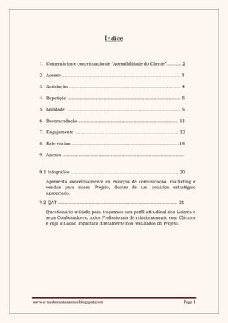 Índice



   1. Comentários e conceituação de “Acessibilidade do Cliente”........... 2

   2. Acesso ........................................................................................ 3

   3. Satisfação ................................................................................... 4

   4. Repetição .................................................................................... 5

   5. Lealdade .................................................................................... 6

   6. Recomendação .......................................................................... 11

   7. Engajamento ............................................................................. 12

   8. Referências ................................................................................18

   9. Anexos ..........................................................................................



   9.1 Infográfico ................................................................................ 20

       Apresenta conceitualmente os esforços de comunicação, marketing e
       vendas para nosso Projeto, dentro de um cenários estratégico
       apropriado.

   9.2 QAT ......................................................................................... 21

       Questionário utiliado para traçarmos um perfil atitudinal dos Lìderes e
       seus Colaboradores, todos Profissionais de relacionamento com Clientes
       e cuja atuação impactará diretamente nos resultados do Projeto.




www.ernestocostasantos.blogspot.com                                                                   Page 1
 