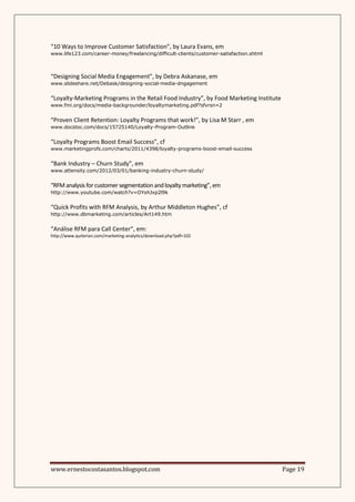 “10 Ways to Improve Customer Satisfaction”, by Laura Evans, em
www.life123.com/career-money/freelancing/difficult-clients/customer-satisfaction.shtml



“Designing Social Media Engagement”, by Debra Askanase, em
www.slideshare.net/Debask/designing-social-media-dngagement


“Loyalty-Marketing Programs in the Retail Food Industry”, by Food Marketing Institute
www.fmi.org/docs/media-backgrounder/loyaltymarketing.pdf?sfvrsn=2


“Proven Client Retention: Loyalty Programs that work!”, by Lisa M Starr , em
www.docstoc.com/docs/15725140/Loyalty-Program-Outline


“Loyalty Programs Boost Email Success”, cf
www.marketingprofs.com/charts/2011/4398/loyalty-programs-boost-email-success


“Bank Industry – Churn Study”, em
www.attensity.com/2012/03/01/banking-industry-churn-study/


“RFM analysis for customer segmentation and loyalty marketing”, em
http://www.youtube.com/watch?v=OYohJxp2l9k


“Quick Profits with RFM Analysis, by Arthur Middleton Hughes”, cf
http://www.dbmarketing.com/articles/Art149.htm


“Análise RFM para Call Center”, em:
http://www.quiterian.com/marketing-analytics/download.php?pdf=102




www.ernestocostasantos.blogspot.com                                                      Page 19
 