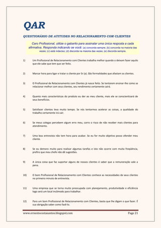 QAR
QUESTIONÁRIO DE ATITUDES NO RELACIONAMENTO COM CLIENTES

         Caro Profissional, utilize o gabarito para assinalar uma única resposta a cada
      afirmativa. Responda indicando se você: (a) concorda sempre; (b) concorda na maioria das
               vezes; (c) está indeciso; (d) discorda na maioria das vezes; (e) discorda sempre.


1)       Um Profissional de Relacionamento com Clientes trabalha melhor quando o deixam fazer aquilo
         que ele sabe que tem que ser feito.


2)       Marcar hora para ligar e tratar o cliente por Sr (a). São formalidades que afastam os clientes.


3)       O Profissional de Relacionamento com Clientes já nasce feito. Se tentarem ensinar-lhe como se
         relacionar melhor com seus clientes, seu rendimento certamente cairá.


4)       Quanto mais características do produto eu der ao meu cliente, mais ele se conscientizará de
         seus benefícios.


5)       Satisfazer clientes leva muito tempo. Se nós tentarmos acelerar as coisas, a qualidade do
         trabalho certamente irá cair.


6)       Se meus colegas percebem algum erro meu, corro o risco de não receber mais clientes para
         atendimento.


7)       Uma boa entrevista não tem hora para acabar. Se eu for muito objetivo posso ofender meu
         cliente.


8)       Se eu demoro muito para realizar algumas tarefas e isto não ocorre com muita freqüência,
         prefiro que meu chefe não dê sugestões.


9)       A única coisa que faz suportar alguns de nossos clientes é saber que a remuneração vale a
         pena.


10)      O bom Profissional de Relacionamento com Clientes conhece as necessidades de seus clientes
         no primeiro minuto de entrevista.


11)      Uma empresa que se torna muito preocupada com planejamento, produtividade e eficiência
         logo será um local incômodo para trabalhar.


12)      Para um bom Profissional de Relacionamento com Clientes, basta que lhe digam o que fazer. É
         sua obrigação saber como fazê-lo.


www.ernestocostasantos.blogspot.com                                                                Page 21
 