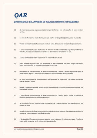 QAR
QUESTIONÁRIO DE ATITUDES NO RELACIONAMENTO COM CLIENTES



13)   Na maioria das vezes, as pessoas trabalham por dinheiro, e não pelo orgulho de fazer um bom
      serviço.


14)   Se meu chefe reclama muito do meu serviço, prefiro ser despedido (a).Não gosto de pressão.


15)   Vender por telefone não funciona em nenhum ramo. É necessário ver o cliente pessoalmente.


16)   É possível fazer com que o Profissional de Relacionamento com Clientes seja mais produtivo no
      trabalho, mas a qualidade de suas vendas ou atendimento certamente irá cair.


17)   A única forma de descobrir o potencial de um cliente é ir até ele.


18)   Meus problemas particulares não interessam ao meu chefe nem aos meus colegas. Quando a
      gente vem trabalhar, os problemas têm de ficar em casa.


19)   O trabalho de um Profissional de Relacionamento com Clientes é muito imprevisível para se
      poder definir regras. É por isso que os melhores Profissionais são desorganizados.


20)   Os bons Profissionais de Relacionamento não precisam de supervisão. Eles sabem o que tem
      que ser feito e o fazem.


21)   O ideal é podermos almoçar ou jantar com nossos clientes. Só assim poderemos conquistar sua
      confiança e simpatia.


22)   É natural que um Profissional de Relacionamento com Clientes queira ganhar o máximo de
      dinheiro possível com um mínimo de esforço.


23)   Se um cliente faz uma objeção sobre minha empresa, é melhor desistir, pois ele não confia nos
      nossos serviços.


24)   Bons Profissionais de Relacionamento têm que demonstrar aos seus clientes que entendem do
      problema, mesmo quando isso não é verdade.


25)   É desagradável ficar perguntando por quanto, como e quando ele irá comprar algo. É melhor e
      mais rápido perguntar se ele vai comprar agora ou não.



www.ernestocostasantos.blogspot.com                                                       Page 22
 