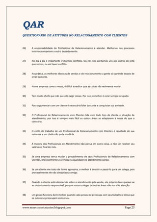 QAR
QUESTIONÁRIO DE ATITUDES NO RELACIONAMENTO COM CLIENTES



26)   A responsabilidade do Profissional de Relacionamento é atender. Melhorias nos processos
      internos competem a outro departamento.


27)   No dia-a-dia é importante evitarmos conflitos. Ou nós nos aceitamos uns aos outros do jeito
      que somos, ou vai haver conflito.


28)   Na prática, as melhores técnicas de vendas e de relacionamento a gente só aprende depois de
      errar bastante.


29)   Numa empresa como a nossa, é difícil acreditar que as coisas vão realmente mudar.


30)   Tem muito chefe que não para de exigir coisas. Por isso, o melhor é estar sempre ocupado.


31)   Para argumentar com um cliente é necessário falar bastante e conquistar sua amizade.


32)   O Profissional de Relacionamento com Clientes lida com todo tipo de cliente e situação de
      atendimento, por isso é sempre mais fácil as outras áreas se adaptarem à nossa do que o
      contrário.


33)   O estilo de trabalho de um Profissional de Relacionamento com Clientes é resultado de sua
      natureza e um chefe não pode mudá-la.


34)   A maioria dos Profissionais de Atendimento não pensa em outra coisa, a não ser receber seu
      salário no final do mês.


35)   Se uma empresa tenta mudar o procedimento de seus Profissionais de Relacionamento com
      Clientes, provavelmente as vendas e a qualidade no atendimento cairão.


36)   Se um cliente me trata de forma agressiva, o melhor é desistir e passá-lo para um colega, pois
      provavelmente ele não simpatizou comigo.


37)   Quando o cliente está aborrecido sobre o atendimento pós-venda, ele próprio deve queixar-se
      ao departamento responsável, porque nossos colegas de outras áreas não nos dão atenção.


38)   Um grupo funciona bem melhor quando cada pessoa se preocupa com seu trabalho e deixa que
      os outros se preocupem com o seu.


www.ernestocostasantos.blogspot.com                                                          Page 23
 