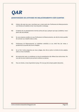 QAR
QUESTIONÁRIO DE ATITUDES NO RELACIONAMENTO COM CLIENTES



39)   Embora não seja meu caso, reconheço que a maior parte dos Profissionais de Relacionamento
      com Clientes só trabalha se tiver risco de perder o emprego.


40)   O objetivo de um planejamento é termos certeza de que, qualquer que seja o problema, nosso
      plano não será afetado.


41)   Se uma empresa acredita em seus Profissionais de Relacionamento, ela não faz tanta questão
      de controlar seu trabalho todos os dias.


42)   Profissionais de Relacionamento só trabalham satisfeitos se seu chefe lhes der metas e
      parabenizá-los quando elas forem atingidas.


43)   Se eu fizer muitas perguntas aos meus colegas, eles irão se achar no direito de dar palpites
      sobre os meus resultados.


44)   Na maioria dos casos, os problemas na área de atendimento são reflexos das outras áreas. Por
      isso não há como mudá-la sem primeiro melhorar as demais.


45)   Para um cliente, o mais importante é preço. Por isso que eles sempre pedem descontos.




www.ernestocostasantos.blogspot.com                                                      Page 24
 