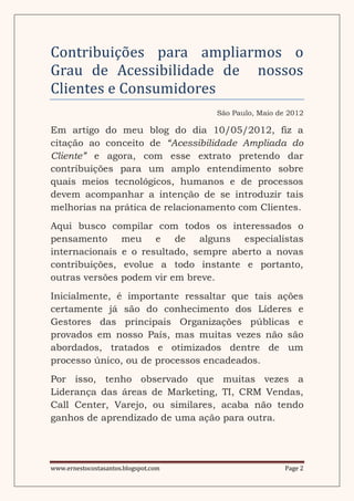 Contribuiçoes para ampliarmos o
Grau de Acessibilidade de nossos
Clientes e Consumidores
                                      São Paulo, Maio de 2012

Em artigo do meu blog do dia 10/05/2012, fiz a
citação ao conceito de “Acessibilidade Ampliada do
Cliente” e agora, com esse extrato pretendo dar
contribuições para um amplo entendimento sobre
quais meios tecnológicos, humanos e de processos
devem acompanhar a intenção de se introduzir tais
melhorias na prática de relacionamento com Clientes.
Aqui busco compilar com todos os interessados o
pensamento meu e de alguns especialistas
internacionais e o resultado, sempre aberto a novas
contribuições, evolue a todo instante e portanto,
outras versões podem vir em breve.
Inicialmente, é importante ressaltar que tais ações
certamente já são do conhecimento dos Líderes e
Gestores das principais Organizações públicas e
provados em nosso País, mas muitas vezes não são
abordados, tratados e otimizados dentre de um
processo único, ou de processos encadeados.
Por isso, tenho observado que muitas vezes a
Liderança das áreas de Marketing, TI, CRM Vendas,
Call Center, Varejo, ou similares, acaba não tendo
ganhos de aprendizado de uma ação para outra.




www.ernestocostasantos.blogspot.com                     Page 2
 