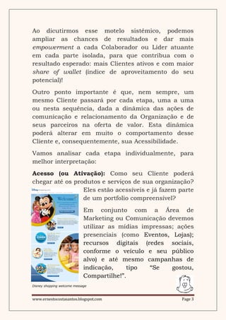 Ao dicutirmos esse motelo sistêmico, podemos
ampliar as chances de resultados e dar mais
empowerment a cada Colaborador ou Líder atuante
em cada parte isolada, para que contribua com o
resultado esperado: mais Clientes ativos e com maior
share of wallet (índice de aproveitamento do seu
potencial)!
Outro ponto importante é que, nem sempre, um
mesmo Cliente passará por cada etapa, uma a uma
ou nesta sequência, dada a dinâmica das ações de
comunicação e relacionamento da Organização e de
seus parceiros na oferta de valor. Esta dinâmica
poderá alterar em muito o comportamento desse
Cliente e, consequentemente, sua Acessibilidade.
Vamos analisar cada etapa individualmente, para
melhor interpretação:
Acesso (ou Ativação): Como seu Cliente poderá
chegar até os produtos e serviços de sua organização?
                 Eles estão acessíveis e já fazem parte
                 de um portfolio compreensível?
                             Em conjunto com a Área de
                             Marketing ou Comunicação devemos
                             utilizar as mídias impressas; ações
                             presenciais (como Eventos, Lojas);
                             recursos digitais (redes sociais,
                             conforme o veículo e seu público
                             alvo) e até mesmo campanhas de
                             indicação,    tipo   “Se    gostou,
                             Compartilhe!”.
Disney shopping welcome message



www.ernestocostasantos.blogspot.com                         Page 3
 