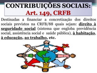 CONTRIBUIÇÕES SOCIAIS:
Art. 149, CRFB
Destinadas a financiar a concretização dos direitos
sociais previstos na CRFB/88 quais sejam: direito à
seguridade social (sistema que engloba previdência
social, assistência social e saúde pública), à habitação,
à educação, ao trabalho, etc.
 