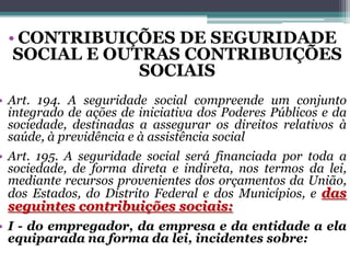 • CONTRIBUIÇÕES DE SEGURIDADE
SOCIAL E OUTRAS CONTRIBUIÇÕES
SOCIAIS
• Art. 194. A seguridade social compreende um conjunto
integrado de ações de iniciativa dos Poderes Públicos e da
sociedade, destinadas a assegurar os direitos relativos à
saúde, à previdência e à assistência social
• Art. 195. A seguridade social será financiada por toda a
sociedade, de forma direta e indireta, nos termos da lei,
mediante recursos provenientes dos orçamentos da União,
dos Estados, do Distrito Federal e dos Municípios, e das
seguintes contribuições sociais:
• I - do empregador, da empresa e da entidade a ela
equiparada na forma da lei, incidentes sobre:
 