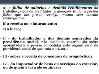 a) a folha de salários e demais rendimentos do
trabalho pagos ou creditados, a qualquer título, à pessoa
física que lhe preste serviço, mesmo sem vínculo
empregatício;
b) a receita ou o faturamento;
c) o lucro;
• II - do trabalhador e dos demais segurados da
previdência social, não incidindo contribuição sobre
aposentadoria e pensão concedidas pelo regime geral de
previdência social de que trata o art. 201;
• III - sobre a receita de concursos de prognósticos.
• IV - do importador de bens ou serviços do exterior,
ou de quem a lei a ele equiparar
 