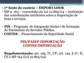 • 1ª fonte de custeio – IMPORTADOR
• MP n. 164 – convertida em Lei 10.865/04 – instituição
das contribuições incidentes sobre a importação de
bens e serviços.
• PIS – Programa de Integração Social e de formação
do Patrimônio do Servidor Público.
• COFINS – Financiamento da Seguridade Social
PIS/PASEP IMPORTAÇÃO
COFINS IMPORTAÇÃO
Regulamentação: art. 195, IV, CF; art. 149, § 2º, II,
CF e MP 164 (Lei 10.865/04)
 