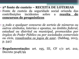 • 2ª fonte de custeio – RECEITA DE LOTERIAS
• Fonte de custeio da seguridade social oriunda das
contribuições incidentes sobre a receita de
concursos de prognósticos
• = todo e qualquer concurso de sorteio de números ou
outros símbolos, loterias e apostas, no âmbito federal,
estadual ou distrital ou municipal, promovidos por
órgãos do Poder Público ou por sociedades comerciais
ou civis, ressalvados os jogos de azar. (Sabbag, 2013,
p. 541)
• Regulamentação: art. 195, III, CF c/c art. 212,
Decreto 3048/99
 