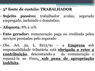 • 3ª fonte de custeio: TRABALHADOR
• Sujeito passivo: trabalhador avulso, segurado
empregado, incluindo o doméstico.
• Alíquota: 8% a 11%
• Fato gerador: remuneração paga ou creditada pelos
serviços prestados pelo segurado
• Obs. Art. 30, L. 8212/91 – a Empresa sob
responsabilidade tributária está obrigada a reter a
contribuição, descontando-a da remuneração e
repassá-la ao Fisco, sob pena de apropriação
indébita.
 