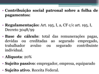 • Contribuição social patronal sobre a folha de
pagamentos:
• Regulamentação: Art. 195, I, a, CF c/c art. 195, I,
Decreto 3048/99
• Base de cálculo: total das remunerações pagas,
devidas ou creditadas ao segurado empregado,
trabalhador avulso ou segurado contribuinte
individual.
• Alíquota: 20%
• Sujeito passivo: empregador, empresa, equiparado
• Sujeito ativo. Receita Federal.
 