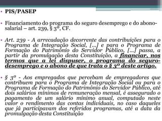 • PIS/PASEP
• Financiamento do programa do seguro desemprego e do abono-
salarial – art. 239, § 3º, CF.
• Art. 239 - A arrecadação decorrente das contribuições para o
Programa de Integração Social, [...] e para o Programa de
Formação do Patrimônio do Servidor Público, [...] passa, a
partir da promulgação desta Constituição, a financiar, nos
termos que a lei dispuser, o programa do seguro-
desemprego e o abono de que trata o § 3º deste artigo.
• § 3º - Aos empregados que percebam de empregadores que
contribuem para o Programa de Integração Social ou para o
Programa de Formação do Patrimônio do Servidor Público, até
dois salários mínimos de remuneração mensal, é assegurado o
pagamento de um salário mínimo anual, computado neste
valor o rendimento das contas individuais, no caso daqueles
que já participavam dos referidos programas, até a data da
promulgação desta Constituição
 