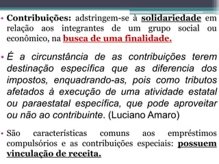 • Contribuições: adstringem-se à solidariedade em
relação aos integrantes de um grupo social ou
econômico, na busca de uma finalidade.
• É a circunstância de as contribuições terem
destinação específica que as diferencia dos
impostos, enquadrando-as, pois como tributos
afetados à execução de uma atividade estatal
ou paraestatal específica, que pode aproveitar
ou não ao contribuinte. (Luciano Amaro)
• São características comuns aos empréstimos
compulsórios e as contribuições especiais: possuem
vinculação de receita.
 