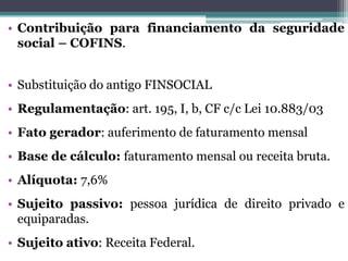 • Contribuição para financiamento da seguridade
social – COFINS.
• Substituição do antigo FINSOCIAL
• Regulamentação: art. 195, I, b, CF c/c Lei 10.883/03
• Fato gerador: auferimento de faturamento mensal
• Base de cálculo: faturamento mensal ou receita bruta.
• Alíquota: 7,6%
• Sujeito passivo: pessoa jurídica de direito privado e
equiparadas.
• Sujeito ativo: Receita Federal.
 