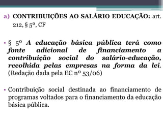 a) CONTRIBUIÇÕES AO SALÁRIO EDUCAÇÃO: art.
212, § 5º, CF
• § 5º A educação básica pública terá como
fonte adicional de financiamento a
contribuição social do salário-educação,
recolhida pelas empresas na forma da lei.
(Redação dada pela EC nº 53/06)
• Contribuição social destinada ao financiamento de
programas voltados para o financiamento da educação
básica pública.
 