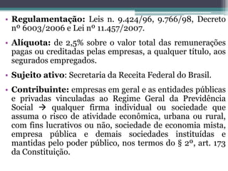 • Regulamentação: Leis n. 9.424/96, 9.766/98, Decreto
nº 6003/2006 e Lei nº 11.457/2007.
• Alíquota: de 2,5% sobre o valor total das remunerações
pagas ou creditadas pelas empresas, a qualquer título, aos
segurados empregados.
• Sujeito ativo: Secretaria da Receita Federal do Brasil.
• Contribuinte: empresas em geral e as entidades públicas
e privadas vinculadas ao Regime Geral da Previdência
Social  qualquer firma individual ou sociedade que
assuma o risco de atividade econômica, urbana ou rural,
com fins lucrativos ou não, sociedade de economia mista,
empresa pública e demais sociedades instituídas e
mantidas pelo poder público, nos termos do § 2º, art. 173
da Constituição.
 