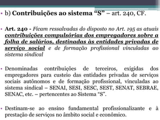 • b) Contribuições ao sistema “S” – art. 240, CF.
• Art. 240 - Ficam ressalvadas do disposto no Art. 195 as atuais
contribuições compulsórias dos empregadores sobre a
folha de salários, destinadas às entidades privadas de
serviço social e de formação profissional vinculadas ao
sistema sindical
• Denominadas contribuições de terceiros, exigidas dos
empregadores para custeio das entidades privadas de serviços
sociais autônomos e de formação profissional, vinculadas ao
sistema sindical – SENAI, SESI, SESC, SEST, SENAT, SEBRAE,
SENAC, etc. – pertencentes ao Sistema “S”.
• Destinam-se ao ensino fundamental profissionalizante e à
prestação de serviços no âmbito social e econômico.
 