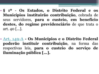 • § 1º - Os Estados, o Distrito Federal e os
Municípios instituirão contribuição, cobrada de
seus servidores, para o custeio, em benefício
destes, do regime previdenciário de que trata o
art. 40 [...].
• Art. 149-A - Os Municípios e o Distrito Federal
poderão instituir contribuição, na forma das
respectivas leis, para o custeio do serviço de
iluminação pública [...].
 