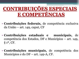 CONTRIBUIÇÕES ESPECIAIS
E COMPETÊNCIAS
• Contribuições federais, de competência exclusiva
da União – art. 149, caput, CF
• Contribuições estaduais e municipais, de
competência dos Estados, DF e Municípios – art. 149,
§ 1º, CF.
• Contribuições municipais, de competência dos
Municípios e do DF – art. 149-A, CF.
 