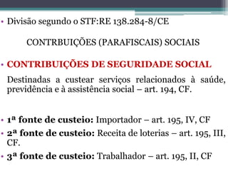 • Divisão segundo o STF:RE 138.284-8/CE
CONTRBUIÇÕES (PARAFISCAIS) SOCIAIS
• CONTRIBUIÇÕES DE SEGURIDADE SOCIAL
Destinadas a custear serviços relacionados à saúde,
previdência e à assistência social – art. 194, CF.
• 1ª fonte de custeio: Importador – art. 195, IV, CF
• 2ª fonte de custeio: Receita de loterias – art. 195, III,
CF.
• 3ª fonte de custeio: Trabalhador – art. 195, II, CF
 