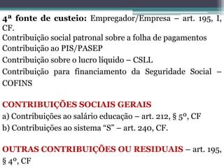 4ª fonte de custeio: Empregador/Empresa – art. 195, I,
CF.
Contribuição social patronal sobre a folha de pagamentos
Contribuição ao PIS/PASEP
Contribuição sobre o lucro líquido – CSLL
Contribuição para financiamento da Seguridade Social –
COFINS
CONTRIBUIÇÕES SOCIAIS GERAIS
a) Contribuições ao salário educação – art. 212, § 5º, CF
b) Contribuições ao sistema “S” – art. 240, CF.
OUTRAS CONTRIBUIÇÕES OU RESIDUAIS – art. 195,
§ 4º, CF
 