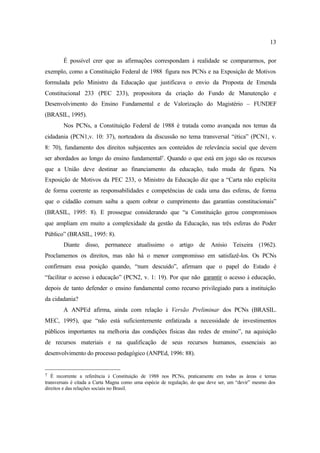 13
É possível crer que as afirmações correspondam à realidade se compararmos, por
exemplo, como a Constituição Federal de 1988 figura nos PCNs e na Exposição de Motivos
formulada pelo Ministro da Educação que justificava o envio da Proposta de Emenda
Constitucional 233 (PEC 233), propositora da criação do Fundo de Manutenção e
Desenvolvimento do Ensino Fundamental e de Valorização do Magistério – FUNDEF
(BRASIL, 1995).
Nos PCNs, a Constituição Federal de 1988 é tratada como avançada nos temas da
cidadania (PCN1,v. 10: 37), norteadora da discussão no tema transversal “ética” (PCN1, v.
8: 70), fundamento dos direitos subjacentes aos conteúdos de relevância social que devem
ser abordados ao longo do ensino fundamental7. Quando o que está em jogo são os recursos
que a União deve destinar ao financiamento da educação, tudo muda de figura. Na
Exposição de Motivos da PEC 233, o Ministro da Educação diz que a “Carta não explicita
de forma coerente as responsabilidades e competências de cada uma das esferas, de forma
que o cidadão comum saiba a quem cobrar o cumprimento das garantias constitucionais”
(BRASIL, 1995: 8). E prossegue considerando que “a Constituição gerou compromissos
que ampliam em muito a complexidade da gestão da Educação, nas três esferas do Poder
Público” (BRASIL, 1995: 8).
Diante disso, permanece atualíssimo o artigo de Anísio Teixeira (1962).
Proclamemos os direitos, mas não há o menor compromisso em satisfazê-los. Os PCNs
confirmam essa posição quando, “num descuido”, afirmam que o papel do Estado é
“facilitar o acesso à educação” (PCN2, v. 1: 19). Por que não garantir o acesso à educação,
depois de tanto defender o ensino fundamental como recurso privilegiado para a instituição
da cidadania?
A ANPEd afirma, ainda com relação à Versão Preliminar dos PCNs (BRASIL.
MEC, 1995), que “não está suficientemente enfatizada a necessidade de investimentos
públicos importantes na melhoria das condições físicas das redes de ensino”, na aquisição
de recursos materiais e na qualificação de seus recursos humanos, essenciais ao
desenvolvimento do processo pedagógico (ANPEd, 1996: 88).
7 É recorrente a referência à Constituição de 1988 nos PCNs, praticamente em todas as áreas e temas
transversais é citada a Carta Magna como uma espécie de regulação, do que deve ser, um “devir” mesmo dos
direitos e das relações sociais no Brasil.
 