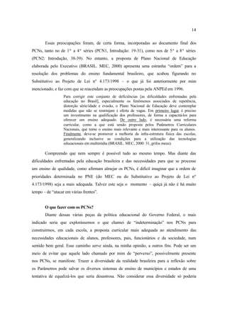 14
Essas preocupações foram, de certa forma, incorporadas ao documento final dos
PCNs, tanto no de 1ª a 4ª séries (PCN1, Introdução: 19-31), como nos de 5ª a 8ª séries
(PCN2: Introdução, 38-39). No entanto, a proposta de Plano Nacional de Educação
elaborada pelo Executivo (BRASIL. MEC, 2000) apresenta uma estranha “ordem” para a
resolução dos problemas do ensino fundamental brasileiro, que acabou figurando no
Substitutivo ao Projeto de Lei nº 4.173/1998 – o que já foi anteriormente por mim
mencionado, e faz com que se reacendam as preocupações postas pela ANPEd em 1996.
Para corrigir este conjunto de deficiências [as dificuldades enfrentadas pela
educação no Brasil], especialmente os fenômenos associados de repetência,
distorção série/idade e evasão, o Plano Nacional de Educação deve contemplar
medidas que não se restrinjam à oferta de vagas. Em primeiro lugar, é preciso
um investimento na qualificação dos professores, de forma a capacitá-los para
oferecer um ensino adequado. De outro lado, é necessária uma reforma
curricular, como a que está sendo proposta pelos Parâmetros Curriculares
Nacionais, que torne o ensino mais relevante e mais interessante para os alunos.
Finalmente, deve-se promover a melhoria da infra-estrutura física das escolas,
generalizando inclusive as condições para a utilização das tecnologias
educacionais em multimídia (BRASIL. MEC, 2000: 31, grifos meus).
Compreendo que nem sempre é possível tudo ao mesmo tempo. Mas diante das
dificuldades enfrentadas pela educação brasileira e das necessidades para que se processe
um ensino de qualidade, como afirmam almejar os PCNs, é difícil imaginar que a ordem de
prioridades determinada no PNE (do MEC ou do Substitutivo ao Projeto de Lei nº
4.173/1998) seja a mais adequada. Talvez este seja o momento – quiçá já não é há muito
tempo – de “atacar em várias frentes”.
O que fazer com os PCNs?
Diante dessas várias peças da política educacional do Governo Federal, o mais
indicado seria que explorássemos o que chamei de “indeterminação” nos PCNs para
construirmos, em cada escola, a proposta curricular mais adequada ao atendimento das
necessidades educacionais de alunos, professores, pais, funcionários e da sociedade, num
sentido bem geral. Esse caminho serve ainda, na minha opinião, a outros fins. Pode ser um
meio de evitar que aquele lado chamado por mim de “perverso”, possivelmente presente
nos PCNs, se manifeste. Trazer a diversidade da realidade brasileira para a reflexão sobre
os Parâmetros pode salvar os diversos sistemas de ensino de municípios e estados de uma
tentativa de equalizá-los que seria desastrosa. Não considerar essa diversidade só poderia
 