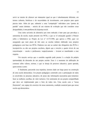 15
servir ao intento de oferecer um tratamento igual ao que é absolutamente diferente, em
termos culturais, históricos e de necessidades de investimento, com prejuízo para quem
precisa mais. Além do que, submeter a uma “competição” indivíduos com “pontos de
partida” muito distintos – através de um sistema de avaliação que não considere essas
desigualdades, é uma problema de (in)justiça social.
Uma outra serventia da alternativa por mim indicada é lutar para que prevaleça a
autonomia da escola, noção presente nos PCNs, e que se vê ameaçada quando o Parecer
sobre o Substitutivo ao Projeto de Lei nº 4.173/1998, que aprova o PNE, quer ver
assegurado que num prazo de três anos as escolas tenham elaborado seus projetos
pedagógicos com base nos PCNs. Podemos nos ater ao caráter não obrigatório dos PCNs e
incorporá-los ou não aos projetos escolares, depois que o terceiro e quarto níveis de sua
concretização – escola e professores, respectivamente – tiverem se manifestado a esse
respeito.
Um terceiro serviço que o caminho sugerido pode prestar é a criação da própria
oportunidade da discussão de um projeto escolar. Esse é o momento da edificação do
consenso sobre valores, normas, o que se deseja do processo educativo, quem aprende,
quem ensina e como.
E finalmente, percorrida essa trajetória, teremos dado um largo passo na construção
de uma escola democrática. Um projeto pedagógico construído com a participação de todos
os envolvidos no processo educativo, de posse das informações necessárias para tentarmos
fazer as melhores escolhas, de valor inclusive. Um sentimento de um projeto compartilhado
que deve ser implementado para o bem de todos nós. Uma escola com a “nossa
fisionomia”, um espaço de exercício da nossa autonomia, condição essencial para que nossa
escola seja democrática.
 