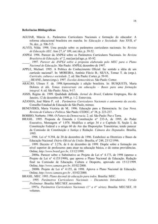 16
Referências Bibliográficas
AGUIAR, Márcia A.. Parâmetros Curriculares Nacionais e formação do educador: A
reforma educacional brasileira em marcha. In: Educação e Sociedade. Ano XVII, nº
56, dez., p. 506-515.
ALVES, Nilda. 1998. Uma posição sobre os parâmetros curriculares nacionais. In: Revista
de Educação AEC. Ano 27, nº 109, out./dez, p. 39-52.
ANPEd. 1996. Parecer da ANPEd sobre os Parâmetros Curriculares Nacionais. In: Revista
Brasileira de Educação. nº 2, mai/jun/jul/ago, p. 85-92.
_____. 1997. Parecer da ANPEd sobre a proposta elaborada pelo MEC para o Plano
Nacional de Educação. São Paulo: ANPEd, dezembro de 1997.
APPLE, Michael. 1995. A Política do Conhecimento Oficial: faz sentido a idéia de um
currículo nacional?. In: MOREIRA, Antônio Flávio B.; SILVA, Tomaz T. da (orgs.).
Currículo, cultura e sociedade. 2. ed. São Paulo: Cortez, p. 59-91.
_____; BEANE, James (orgs.). 1997. Escolas democráticas. São Paulo: Cortez.
ARAÚJO, Ulisses F. de. 1998.Apresentação à edição brasileira. In: BUSQUETS, Maria
Dolores et alii. Temas transversais em educação – Bases para uma formação
integral. 4. ed. São Paulo: Ática, 9-17.
ASSIS, Regina de. 1999. Qualidade definida. Jornal do Brasil, Caderno Empregos, Rio de
Janeiro, 12 de dezembro de 1999, p. 1-2. Entrevista.
AZANHA, José Mário P.. s/d . Parâmetros Curriculares Nacionais e autonomia da escola.
Conselho Estadual de Educação de São Paulo, mimeo.
BENEVIDES, Maria Victória de M.. 1996. Educação para a Democracia. In: Lua Nova.
Revista de Cultura e Política. São Paulo: CEDEC, nº 38, p. 223-237.
BOBBIO, Norberto. 1986. O Futuro da Democracia. 2. ed. São Paulo: Paz e Terra.
BRASIL. 1995. Proposta de Emenda à Constituição nº 233-A, de 1995, do Poder
Executivo, Mensagem nº 1.078. Modifica o artigo 34 e o Capítulo II, Seção I, da
Constituição Federal e o artigo 60 do Ato das Disposições Transitórias; tendo parecer
da Comissão de Constituição e Justiça e Redação. Câmara dos Deputados. Brasília,
1995.
_____. 1996. Lei nº 9.394, de 20 de dezembro de 1996. Estabelece as Diretrizes e Bases da
Educação Nacional. Diário Oficial da União. Brasília, nº 248, 23/12/1996.
_____. 1999. Decreto no
3.276, de 6 de dezembro de 1999. Dispõe sobre a formação em
nível superior de professores para atuar na educação básica, e dá outras providências.
Online, http://www.brasil.gov.br, 13/12/1999.
_____. 2000a. Parecer sobre o Substitutivo ao Projeto de Lei nº 4.173, de 1998 (apenso o
Projeto de Lei nº 4.155/1998), que aprova o Plano Nacional de Educação. Redação
final na Comissão de Educação, Cultura e Desporto, aprovado em 15/12/1999.
Online, http://www.camara.gov.br, 03/02/2000.
_____. 2000b. Projeto de Lei nº 4.155, de 1998. Aprova o Plano Nacional de Educação.
Online, http://www.camara.gov.br , 03/02/2000.
BRASIL. MEC. 1993. Plano decenal de educação para todos. Brasília: MEC.
_____. 1995. Parâmetros Curriculares Nacionais – Documento Introdutório. Versão
Preliminar. Brasília: MEC/SEF, novembro.
_____. 1997a. Parâmetros Curriculares Nacionais (1ª a 4ª séries). Brasília: MEC/SEF, 10
volumes.
 