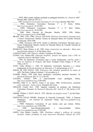 17
_____. 1997b. MEC propõe mudança profunda na pedagogia brasileira. In: Jornal do MEC.
Brasília: MEC, julho de 1997, p. 3.
_____. 1998. Parâmetros Curriculares Nacionais (5ª a 8ª séries). Brasília: MEC/SEF.
_____. 1999a. Parâmetros Curriculares Nacionais 1ª a 4ª Séries. Online,
http://www.mec.gov.br, 14/10/1999.
_____. 1999b. Parâmetros Curriculares Nacionais 5ª a 8ª Série. Online,
http://www.mec.gov.br, 14/10/1999.
_____. 2000. Plano Nacional de Educação. Brasília: INEP, 1998. Online,
http://www.camara.gov.br, 03/02/2000.
BRASIL. MEC. CNE. 1998a. Parecer CEB 04/98. Diretrizes Curriculares Nacionais para
o Ensino Fundamental. Brasília: Câmara de Educação Básica do Conselho Nacional
de Educação, 29/01/1998.
_____. 1998b. Resolução CEB 02/98. Institui as Diretrizes Curriculares Nacionais para o
Ensino Fundamental. Brasília: Câmara de Educação Básica do Conselho Nacional de
Educação, 07/04/1998.
BUSQUETS, Maria Dolores et alii. 1998. Temas transversais em educação – Bases para
uma formação integral. 4. ed. São Paulo: Ática.
CANIVEZ, Patrice. 1991. Educar o cidadão? Campinas, SP: Papirus.
CUNHA, Luiz Antônio.1995. Educação brasileira: projetos em disputa: Lula x FHC na
campanha eleitoral. São Paulo: Cortez.
_____. 1996. Os Parâmetros Curriculares para o ensino fundamental: convívio social e
ética. In: Cadernos de Pesquisa. São Paulo: Fundação Carlos Chagas, nº 99, nov.
1996, p. 60-72.
CURY, Carlos Roberto J.. 1996. Os Parâmetros Curriculares Nacionais e o ensino
fundamental. In: Revista Brasileira de Educação. nº 2, mai/jun/jul/ago, p. 4-17.
FOLHA DE SÃO PAULO. 1999. Professores não entendem parâmetros de ensino do
MEC. São Paulo, Caderno Cotidiano, 1º de novembro, p. 4.
GANDIN, Danilo. 1999. Pode haver parâmetros curriculares nacionais decentes?. In:
Revista de Educação AEC. nº 111, p 96-102.
GAVIDIA, Valentin. 1999. A transversalidade como paradigma. Online,
http://www.paulofreire.org, 27/04/1999.
GENTILI, Pablo A. A.; SILVA, Tomaz T. da (orgs.). 1994. Neoliberalismo, qualidade
total e educação – Visões críticas. Petrópolis, RJ: Vozes.
GERALDI, Corinta M.G.. 1996. Algumas condições de produção dos Parâmetros
Curriculares Nacionais. In: Revista de Educação AEC. Ano 25, nº 100, jul/set, p 120-
147.
GOODE, William J.; HATT, Paul K.. 1979. Métodos em pesquisa social. 7. ed. São Paulo:
Nacional.
INSTITUTO PAULO FREIRE. Programa de Educação Continuada. 1999a. A Proposta
Pedagógica – um exercício de autonomia. Online, http://www.paulofreire.org,
27/04/1999.
_____. 1999b. Parâmetros Curriculares. O que ensinar, para que ensinar. Online,
http://www.paulofreire.org, 27/04/1999.
_____. 1999c. Inter-transdisciplinaridade e transversalidade. Online,
http://www.paulofreire.org, 27/04/1999.
LOPES, Alice Ribeiro Casimiro. 1998. Pluralismo cultural e políticas de currículo
nacional. Análise preliminar do tema transversal Pluralismo Cultural dos PCN.
 