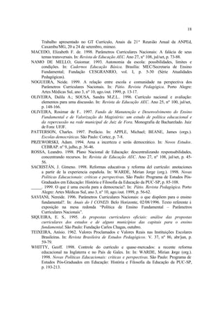 18
Trabalho apresentado no GT Currículo, Anais da 21ª Reunião Anual da ANPEd,
Caxambu/MG, 20 a 24 de setembro, mimeo.
MACEDO, Elizabeth F. de. 1998. Parâmetros Curriculares Nacionais: A falácia de seus
temas transversais. In: Revista de Educação AEC. Ano 27, nº 108, jul/set, p. 73-88.
NAMO DE MELLO, Guiomar. 1993. Autonomia da escola: possibilidades, limites e
condições. In: Cadernos Educação Básica. Brasília: MEC/Secretaria de Ensino
Fundamental; Fundação CESGRANRIO, vol. I, p. 5-30 (Série Atualidades
Pedagógicas).
NOGUEIRA, Neide. 1999. A relação entre escola e comunidade na perspectiva dos
Parâmetros Curriculares Nacionais. In: Pátio. Revista Pedagógica. Porto Alegre:
Artes Médicas Sul, ano 3, nº 10, ago./out. 1999, p. 13-17.
OLIVEIRA, Dalila A.; SOUSA, Sandra M.Z.L.. 1996. Currículo nacional e avaliação:
elementos para uma discussão. In: Revista de Educação AEC. Ano 25, nº 100, jul/set,
p. 148-166.
OLIVEIRA, Rosimar de F.. 1997. Fundo de Manutenção e Desenvolvimento do Ensino
Fundamental e de Valorização do Magistério: um estudo de política educacional e
da repercussão na rede municipal de Juiz de Fora. Monografia de Bacharelado. Juiz
de Fora: UFJF.
PATTERSON, Charles. 1997. Prefácio. In: APPLE, Michael; BEANE, James (orgs.).
Escolas democráticas. São Paulo: Cortez, p. 7-8.
PRZEWORSKI, Adam. 1994. Ama a incerteza e serás democrático. In: Novos Estudos.
CEBRAP. nº 9, julho, p. 36-46.
ROSSA, Leandro. 1998. Plano Nacional de Educação: descentralizando responsabilidades,
concentrando recursos. In: Revista de Educação AEC. Ano 27, nº 108, jul/set, p. 45-
56.
SACRISTÁN, J. Gimeno. 1998. Reformas educativas y reforma del currículo: anotaciones
a partir de la experiencia española. In: WARDE, Mirian Jorge (org.). 1998. Novas
Políticas Educacionais: críticas e perspectivas. São Paulo: Programa de Estudos Pós-
Graduados em Educação: História e Filosofia da Educação da PUC-SP, p. 85-108.
_____. 1999. O que é uma escola para a democracia?. In: Pátio. Revista Pedagógica. Porto
Alegre: Artes Médicas Sul, ano 3, nº 10, ago./out. 1999, p. 56-62.
SAVIANI, Nereide. 1996. Parâmetros Curriculares Nacionais: o que dispõem para o ensino
fundamental?. In: Anais do I CONED. Belo Horizonte, 02/08/1996. Texto referente à
exposição na mesa redonda “Política de Ensino Fundamental – Parâmetros
Curriculares Nacionais”.
SIQUEIRA, E. S.. 1995. As propostas curriculares oficiais: análise das propostas
curriculares dos estados e de alguns municípios das capitais para o ensino
fundamental. São Paulo: Fundação Carlos Chagas, outubro.
TEIXEIRA, Anísio. 1962. Valores Proclamados e Valores Reais nas Instituições Escolares
Brasileiras. In: Revista Brasileira de Estudos Pedagógicos. V. 37, nº 86, abr/jun, p.
59-79.
WHITTY, Geoff. 1998. Controle do currículo e quase-mercados: a recente reforma
educacional na Inglaterra e no País de Gales. In: In: WARDE, Mirian Jorge (org.).
1998. Novas Políticas Educacionais: críticas e perspectivas. São Paulo: Programa de
Estudos Pós-Graduados em Educação: História e Filosofia da Educação da PUC-SP,
p. 193-213.
 