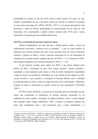 2
possibilidade de escolha ou não dos PCNs torna-se muito remota. Fica posta em risco
também a possibilidade de que a autonomia escolar seja exercida no sentido da construção
de uma escola democrática (cf. APPLE, BEANE: 1997). E se às escolas democráticas cabe
justamente a tarefa de oferecer oportunidades de experimentação de um modo de vida
democrático, fica comprometido o próprio objetivo colocado pelos PCNs para o ensino
fundamental: a formação para uma cidadania democrática.
Os PCNs e a construção de uma base comum de valores
Mesmo considerando-se um meio para que o Estado garanta a todos o acesso aos
conhecimentos necessários à presença ativa na sociedade – o que soa como tentativa de
estabelecer um currículo uniforme para todo o país, procuram levar em conta as diferenças
regionais e culturais no Brasil e livram o processo educacional de ser um instrumento de
imposição de um projeto político, qualquer que seja ele (PCN1, v. 1). As diretrizes do MEC
não se julgam obrigatórias, nem “princípios atemporais” (PCN1, v. 1: 36).
O que interessa ressaltar nessa análise dos PCNs é que parece intenção dessa
política do MEC a formulação de uma “base comum nacional”. Aponta conteúdos e
capacidades a serem adquiridos pelos alunos ao final do ensino fundamental, resguardando
o papel da escola e dos professores. Pretenderia ser o que Nereide Saviani chamou de “base
comum nacional (...) que, opondo-se à concepção de Currículo Mínimo, prevê a definição
de elementos básicos comuns, a partir de ampla discussão, com a participação, e elaboração
conjunta, de todos os interessados no assunto, através de suas organizações” (SAVIANI,
1996: 1).
Os PCNs fazem referência a um processo de discussão para sua formulação em que
teriam sido consideradas as experiências de reforma curricular acontecidas ou em
andamento em vários estados e municípios de capitais brasileiras. Citam o estudo realizado
pela Fundação Carlos Chagas (SIQUEIRA, 1995) e criticam as propostas estaduais por
terem sido contraditórias entre o que formularam para o ensino fundamental e a
Congresso Nacional de Educação - CONED e sistematizou contribuições advindas de diferentes segmentos da
sociedade civil. (...) Em 11 de fevereiro de 1998, o Poder Executivo enviou ao Congresso Nacional a
Mensagem 180/98, relativa ao projeto de lei que "Institui o Plano Nacional de Educação". Iniciou sua
tramitação na Câmara dos Deputados como Projeto de Lei nº 4.173, de 1998, apensado ao PL nº 4.155/98, em
13 de março de 1998” (BRASIL. 2000a, Introdução).
 