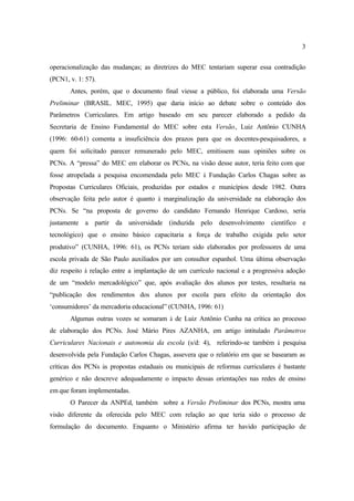 3
operacionalização das mudanças; as diretrizes do MEC tentariam superar essa contradição
(PCN1, v. 1: 57).
Antes, porém, que o documento final viesse a público, foi elaborada uma Versão
Preliminar (BRASIL. MEC, 1995) que daria início ao debate sobre o conteúdo dos
Parâmetros Curriculares. Em artigo baseado em seu parecer elaborado a pedido da
Secretaria de Ensino Fundamental do MEC sobre esta Versão, Luiz Antônio CUNHA
(1996: 60-61) comenta a insuficiência dos prazos para que os docentes-pesquisadores, a
quem foi solicitado parecer remunerado pelo MEC, emitissem suas opiniões sobre os
PCNs. A “pressa” do MEC em elaborar os PCNs, na visão desse autor, teria feito com que
fosse atropelada a pesquisa encomendada pelo MEC à Fundação Carlos Chagas sobre as
Propostas Curriculares Oficiais, produzidas por estados e municípios desde 1982. Outra
observação feita pelo autor é quanto à marginalização da universidade na elaboração dos
PCNs. Se “na proposta de governo do candidato Fernando Henrique Cardoso, seria
justamente a partir da universidade (induzida pelo desenvolvimento científico e
tecnológico) que o ensino básico capacitaria a força de trabalho exigida pelo setor
produtivo” (CUNHA, 1996: 61), os PCNs teriam sido elaborados por professores de uma
escola privada de São Paulo auxiliados por um consultor espanhol. Uma última observação
diz respeito à relação entre a implantação de um currículo nacional e a progressiva adoção
de um “modelo mercadológico” que, após avaliação dos alunos por testes, resultaria na
“publicação dos rendimentos dos alunos por escola para efeito da orientação dos
‘consumidores’ da mercadoria educacional” (CUNHA, 1996: 61)
Algumas outras vozes se somaram à de Luiz Antônio Cunha na crítica ao processo
de elaboração dos PCNs. José Mário Pires AZANHA, em artigo intitulado Parâmetros
Curriculares Nacionais e autonomia da escola (s/d: 4), referindo-se também à pesquisa
desenvolvida pela Fundação Carlos Chagas, assevera que o relatório em que se basearam as
críticas dos PCNs às propostas estaduais ou municipais de reformas curriculares é bastante
genérico e não descreve adequadamente o impacto dessas orientações nas redes de ensino
em que foram implementadas.
O Parecer da ANPEd, também sobre a Versão Preliminar dos PCNs, mostra uma
visão diferente da oferecida pelo MEC com relação ao que teria sido o processo de
formulação do documento. Enquanto o Ministério afirma ter havido participação de
 