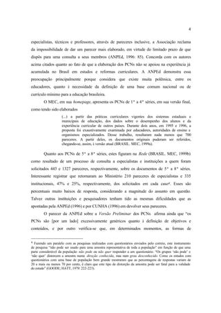 4
especialistas, técnicos e professores, através de pareceres inclusive, a Associação reclama
da impossibilidade de dar um parecer mais elaborado, em virtude do limitado prazo de que
dispôs para uma consulta a seus membros (ANPEd, 1996: 85). Concorda com os autores
acima citados quanto ao fato de que a elaboração dos PCNs não se apoiou na experiência já
acumulada no Brasil em estudos e reformas curriculares. A ANPEd demonstra essa
preocupação principalmente porque considera que existe muita polêmica, entre os
educadores, quanto à necessidade da definição de uma base comum nacional ou de
currículo mínimo para a educação brasileira.
O MEC, em sua homepage, apresenta os PCNs de 1ª a 4ª séries, em sua versão final,
como tendo sido elaborados
(...) a partir das práticas curriculares vigentes dos sistemas estaduais e
municipais de educação, dos dados sobre o desempenho dos alunos e da
experiência curricular de outros países. Durante dois anos, em 1995 e 1996, a
proposta foi exaustivamente examinada por educadores, autoridades de ensino e
organismos especializados. Desse trabalho, resultaram nada menos que 700
pareceres. A partir deles, os documentos originais puderam ser referidos,
chegando-se, assim, à versão atual (BRASIL. MEC, 1999a).
Quanto aos PCNs de 5ª a 8ª séries, estes figuram na Rede (BRASIL. MEC, 1999b)
como resultado de um processo de consulta a especialistas e instituições a quem foram
solicitados 443 e 1327 pareceres, respectivamente, sobre os documentos de 5ª a 8ª séries.
Interessante registrar que retornaram ao Ministério 210 pareceres de especialistas e 335
institucionais, 47% e 25%, respectivamente, dos solicitados em cada caso4. Esses são
percentuais muito baixos de resposta, considerando a magnitude do assunto em questão.
Talvez outras instituições e pesquisadores tenham tido as mesmas dificuldades que as
apontadas pela ANPEd (1996) e por CUNHA (1996) em devolver seus pareceres.
O parecer da ANPEd sobre a Versão Preliminar dos PCNs afirma ainda que “os
PCNs são [por um lado] excessivamente genéricos quanto à definição de objetivos e
conteúdos, e por outro verifica-se que, em determinados momentos, as formas de
4 Fazendo um paralelo com as pesquisas realizadas com questionários enviados pelo correio, este instrumento
de pesquisa “não pode ser usado para uma amostra representativa de toda a população” em função de que uma
parte considerável da população não pode ou não quer responder a um questionário. “Os grupos ‘não pode’ e
‘não quer’ distorcem a amostra numa direção conhecida, mas num grau desconhecido. Como os estudos com
questionários com uma base de população bem grande mostraram que as percentagens de respostas variam de
20 a mais ou menos 70 por cento, é claro que este tipo de distorção da amostra pode ser fatal para a validade
do estudo” (GOODE; HATT, 1979: 222-223).
 