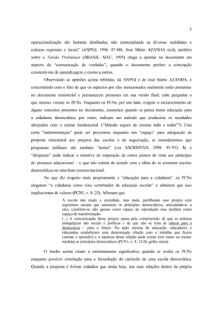5
operacionalização são bastante detalhadas, não contemplando as diversas realidades e
culturas regionais e locais” (ANPEd, 1996: 87-88). José Mário AZANHA (s/d), também
sobre a Versão Preliminar (BRASIL. MEC, 1995) chega a apontar no documento um
aspecto de “comunicação de verdades”, quando o documento prefere a concepção
construtivista de aprendizagem e ensino a outras.
Observando as opiniões acima referidas, da ANPEd e de José Mário AZANHA, e
concordando com o fato de que os aspectos por elas mencionados realmente estão presentes
no documento ministerial e permanecem presentes em sua versão final, cabe perguntar a
que mesmo vieram os PCNs. Enquanto os PCNs, por um lado, exigem o esclarecimento de
alguns conceitos presentes no documento, essenciais quando se pensa numa educação para
a cidadania democrática; por outro, indicam um método que produziria os resultados
almejados com o ensino fundamental. (“Método seguro de ensinar tudo a todos”?) Uma
certa “indeterminação” pode ser proveitosa enquanto um “espaço” para adequação da
proposta ministerial aos projetos das escolas e de negociação, se considerarmos que
programas políticos são também “textos” (ver SACRISTÁN, 1998: 91-95). Já o
“dirigismo” pode indicar a tentativa de imposição de certos pontos de vista aos partícipes
do processo educacional – o que não estaria de acordo com a idéia de se construir escolas
democráticas ou uma base comum nacional.
No que diz respeito mais propriamente à “educação para a cidadania”, os PCNs
elegeram “a cidadania como eixo vertebrador da educação escolar” e admitem que isso
implica tratar de valores (PCN1, v. 8: 25). Afirmam que
A escola não muda a sociedade, mas pode, partilhando esse projeto com
segmentos sociais que assumem os princípios democráticos, articulando-se a
eles, constituir-se não apenas como espaço de reprodução mas também como
espaço de transformação.
(...) A concretização desse projeto passa pela compreensão de que as práticas
pedagógicas são sociais e políticas e de que não se trata de educar para a
democracia – para o futuro. Na ação mesma da educação, educadores e
educandos estabelecem uma determinada relação com o trabalho que fazem
(ensinar e aprender) e a natureza dessa relação pode conter (em maior ou menor
medida) os princípios democráticos (PCN1, v. 8: 25-26, grifos meus).
O trecho acima citado é extremamente significativo quando se avalia os PCNs
enquanto possível orientação para a formulação do currículo de uma escola democrática.
Quando a proposta é formar cidadãos que ainda hoje, nas suas relações dentro da própria
 