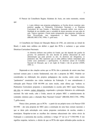 7
O Parecer da Conselheira Regina Alcântara de Assis, em outro momento, orienta
que
(...) para elaborar suas propostas pedagógicas, as Escolas devem examinar, para
posterior escolha, os Parâmetros Curriculares Nacionais e as Propostas
Curriculares de seus Estados e Municípios, buscando definir com clareza a
finalidade de seu trabalho, para a variedade de alunos presentes em suas salas de
aula. Tópicos regionais e locais muito enriquecerão suas propostas, incluídos na
Parte Diversificada, mas integrando-se à Base Nacional Comum
(BRASIL.MEC.CNE, 1998a: 11, grifo meu).
A Conselheira da Câmara de Educação Básica do CNE, em entrevista ao Jornal do
Brasil, é ainda mais enfática em definir o papel dos PCNs e esclarece o que seriam
Diretrizes Curriculares Nacionais:
As diretrizes definem uma política de Estado, que não depende das gestões de
governo. Os parâmetros são uma decisão de política educacional da atual
administração que pode persistir ou não. As diretrizes são obrigatórias, os
parâmetros não. Mas esperemos que as redes públicas tenham maturidade para
avaliar esses parâmetros e aperfeiçoá-los. As diretrizes saíram do Conselho
Nacional de Educação, que é um órgão de Estado e não de governo (ASSIS,
1999: 1) .
Depreende-se das citações acima que os PCNs têm a pretensão de serem uma base
nacional comum para o ensino fundamental, mas são a proposta do MEC. Poderão ser
considerados na elaboração dos projetos pedagógicos das escolas, assim como outros
“parâmetros” construídos nas várias instâncias da Federação. E esse entendimento é
reforçado pelo Parecer CEB 04/1998 em outro trecho, onde afirma que “embora os
Parâmetros Curriculares propostos e encaminhados às escolas pelo MEC sejam Nacionais,
não têm, no entanto, caráter obrigatório, respeitando o princípio federativo de colaboração
nacional. De todo modo, cabe à União, através do próprio MEC o estabelecimento de
conteúdos mínimos para a chamada Base Nacional Comum” (BRASIL.MEC.CNE, 1998a:
7, grifos meus).
Parece claro, portanto, que os PCNs – a partir de seu próprio texto e do Parecer CEB
04/1998 – são uma proposta do MEC para a construção de uma base comum nacional, o
que se daria pela articulação com outras propostas curriculares de escolas, estados e
municípios. Respeitar-se-iam as escolhas dos sistemas educacionais dos vários níveis da
Federação e a autonomia das escolas, conforme o Artigo 15º da Lei nº 9.394/1996. E isto
significa respeitar, inclusive, o direito de que os PCNs não sejam utilizados pelas escolas na
 