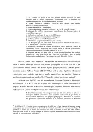 9
(...) 4. Elaborar, no prazo de um ano, padrões mínimos nacionais de infra-
estrutura para o ensino fundamental, compatíveis com o tamanho dos
estabelecimentos e com as realidades regionais, incluindo:
a) espaço, iluminação, insolação, ventilação, água potável, rede elétrica,
segurança e temperatura ambiente;
b) instalações sanitárias e para higiene;
c) espaços para esporte, recreação, biblioteca e serviço de merenda escolar;
d) adaptação dos edifícios escolares para o atendimento dos alunos portadores de
necessidades especiais;
e) atualização e ampliação do acervo das bibliotecas;
f) mobiliário, equipamentos e materiais pedagógicos;
g) telefone e serviço de reprodução de textos;
h) informática e equipamento multimídia para o ensino.
(...) 6. Assegurar que, em cinco anos, todas as escolas atendam os itens de ‘a’ a
‘d’ e, em dez anos, a totalidade dos itens.
7. Estabelecer, em todos os sistemas de ensino e com o apoio da União e da
comunidade escolar, programas para equipar todas as escolas, gradualmente,
com os equipamentos discriminados nos itens de ‘e’ a ‘h’.
8. Assegurar que, em três anos, todas as escolas tenham formulado seus projetos
pedagógicos, com observância das Diretrizes Curriculares para o ensino
fundamental e dos Parâmetros Curriculares Nacionais (BRASIL, 2000a).
O texto é muito claro: “assegurar”. Isso significa que, cumprindo o dispositivo legal,
todas as escolas terão que elaborar seus projetos pedagógicos de acordo com os PCNs.
Caso contrário, estarão ferindo a lei. Haverá alguma punição para isso? Onde foi parar a
autonomia que os PCNs, o Parecer CEB 04/1998, a LDB e toda a legislação educacional
reconhecem como condição para que as escolas desenvolvam seu trabalho voltadas ao
atendimento da população que atendem? Os PCNs serão, então, a base comum nacional?
A oitava meta do PNE, caso seja aprovado pelo Congresso Nacional o Substitutivo
ao Projeto de Lei nº 4.173/1998, era a quinta meta disposta para o ensino fundamental na
proposta de Plano Nacional de Educação elaborada pelo Executivo, formulada na Comissão
de Educação da Câmara dos Deputados com mais determinação5.
5. Estabelecer medidas para assegurar que, em três anos, todos os estados e
municípios tenham estabelecido suas diretrizes curriculares e que todas as
escolas tenham formulado seus projetos pedagógicos, observando as sugestões
dos parâmetros curriculares nacionais e as diretrizes emanadas do Conselho
5 A ANPEd (1997: 11) emitiu Parecer sobre a proposta do MEC para o Plano Nacional de Educação em que
alertava para que fosse contemplada “a diversidade de orientação curricular [nos processos de aferição da
qualidade do ensino] que o próprio PNE reconhece que deve ser atendida no nível das redes estaduais,
municipais e das escolas, de vez que o padrão de qualidade expresso pelos Parâmetros Curriculares Nacionais
não pode ser interpretado como padrão único”.
 