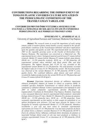 CONTRIBUTIONS REGARDING THE IMPROVEMENT OF
 TOMATO PLASTIC COVERED CULTURE SITUATED IN
    THE PEDOCLIMATIC CONDITIONS OF THE
         TRANSILVANIAN TABLELAND

  CONTRIBUŢII PRIVIND ÎMBUNĂTĂŢIREA SISTEMULUI DE
CULTURĂ LA TOMATELE DE SOLAR CULTIVATE ÎN CONDIŢIILE
     PEDOCLIMATICE ALE PODIŞULUI TRANSILVANIEI

                                    SINGUREANU V., APAHIDEAN AL. S.
    University of Agricultural Sciences and Veterinary Medicine Cluj-Napoca

                Abstract. The research wants to reveal the importance of early spring
        tomato yields in modern plastic tunnel double covered, situated in the specific
        pedoclimatic conditions of the Transilvanian tableland with direct implications
        upon the quantity and quality of yield. The experimental field was founded in
        2007 in the vegetable growing sector at the Faculty of Horticulture Cluj-
        Napoca, Romania. The experiment was conceived as a bifactorial one. The
        experimental factors where: biological material used (Cronos F1 tomato hybrid
        (control), Menhir F1 tomato hybrid, Shannon F1 tomato hybrid), plant density
        (80/40 cm - 31.250 plants/ha (control), 80/30 cm - 41.700 plants/ha) All
        experimental variants where mulched with black plastic film, and drip
        fertirigation. The highest blossom link (71.30 %) was recorded at the
        experimental variant Menhir F1 31.250 plants/ha. The yield dynamic recorded
        the highest value for Cronos F1 41.700 plants/ha variant. The best fruit quality
        was observed at the variant Shannon F1 41.700 plants/ha (85.90 % extra
        quality fruits). The combined influence, plant density and used cultivars
        revealed the highest production for the variant 80/30 cm (41.700 plants/ha) and
        Cronos F1 tomato hybrid (20.46 kg/m2).

                Rezumat. Experienţa întreprinsă doreşte să sublinieze importanţa
        obţinerii producţiilor timpurii de tomate în solarii cu acoperire dublă, în
        condiţiile specifice Podişului Transilvaniei cu referiri directe la producţia
        cantitativă şi calitativă obţinută. Cultura experimentală a fost înfiinţată în anul
        2007 în cadrul câmpurilor experimentale aferente Disciplinei de
        Legumicultură, Facultatea de Horticultură, Cluj-Napoca, România. Experienţa
        a fost concepută bifactorial, factorii experimentali fiind următorii: materialul
        biologic folosit (Cronos F1 (mt.), Menhir F1, Shannon F1), desimea de plantare
        (80/40 cm - 31.250 plante/ha (mt.), 80/30 cm - 41.700 plante/ha). Toate
        variantele experimentale au fost mulcite cu folie neagră de polietilenă şi s-a
        aplicat fertirigarea prin picurare. Cel mai mare procent de legare a fost
        înregistrat la varianta experimentală Menhir F1 31.250 plante/ha. Dinamica
        recoltărilor a avut cele mai mari valori la variantele experimentale
        reprezentate de Cronos F1 41.700 plante/ha. Cea mai mare proporţie de fructe
        de calitate Extra a obţinut-o varianta Shannon F1 41.700 plante/ha (85.90 %
        fructe de calitatea Extra). Influenţa combinată dintre densitatea de plantare şi
        materialul biologic folosit arată că cele mai mari producţii se întâlnesc la
        varianta experimentală Cronos F1 cu densitatea de 41.700 plante/ha (20.46
        kg/m2).
                                       633
 