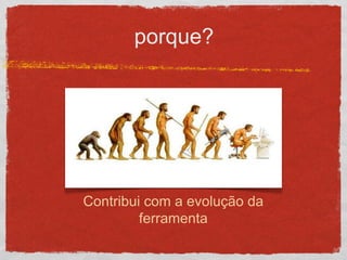 porque?
Contribui com a evolução da
ferramenta
 