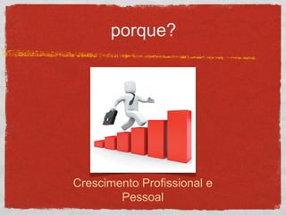porque?
Crescimento Profissional e
Pessoal
 
