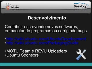 Desenvolvimento
Contribuir escrevendo novos softwares,
empacotando programas ou corrigindo bugs
● http://wiki.ubuntu.com/UbuntuDevelopment
● http://wiki.ubuntu.com/PackagingGuide



● MOTU Team e REVU Uploaders
● Ubuntu Sponsors
 