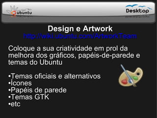 Design e Artwork
    http://wiki.ubuntu.com/ArtworkTeam
Coloque a sua criatividade em prol da
melhora dos gráficos, papéis-de-parede e
temas do Ubuntu
●Temas oficiais e alternativos
●Ícones

●Papéis de parede

●Temas GTK

●etc
 