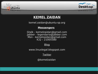 KEMEL ZAIDAN
 kemel.zaidan@ubuntu-sp.org

        Messengers
Gtalk - kemelzaidan@gmail.com
Jabber - legendario@jabber.com
 Msn - kemelzaidan@gmail.com
         ICQ – 21005580

            Blog

 www.linuxlegal.blogspot.com

           Twitter

       @kemelzaidan
 