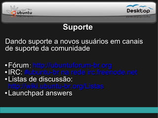 Suporte
Dando suporte a novos usuários em canais
de suporte da comunidade

● Fórum: http://ubuntuforum-br.org
● IRC: #ubuntu-br na rede irc.freenode.net

● Listas de discussão:

  http://wiki.ubuntu-br.org/Listas
● Launchpad answers
 