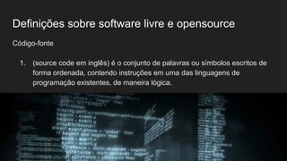 Definições sobre software livre e opensource
Código-fonte
1. (source code em inglês) é o conjunto de palavras ou símbolos escritos de
forma ordenada, contendo instruções em uma das linguagens de
programação existentes, de maneira lógica.
 