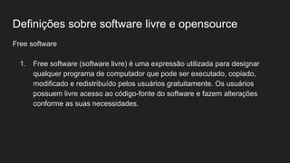 Definições sobre software livre e opensource
Free software
1. Free software (software livre) é uma expressão utilizada para designar
qualquer programa de computador que pode ser executado, copiado,
modificado e redistribuído pelos usuários gratuitamente. Os usuários
possuem livre acesso ao código-fonte do software e fazem alterações
conforme as suas necessidades.
 