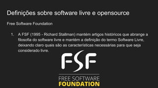 Definições sobre software livre e opensource
Free Software Foundation
1. A FSF (1995 - Richard Stallman) mantém artigos históricos que abrange a
filosofia do software livre e mantém a definição do termo Software Livre,
deixando claro quais são as características necessárias para que seja
considerado livre.
 